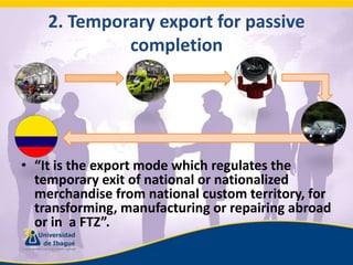 2. Temporaryexportforpassivecompletion“It is the export mode which regulates the temporary exit of national or nationalized merchandise from national custom territory, for transforming, manufacturing or repairing abroad or in  a FTZ”.