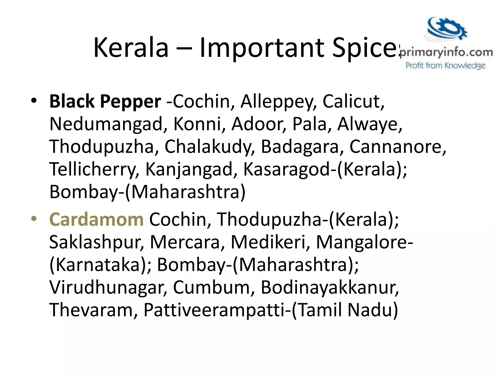 Kerala – Important Spices
• Black Pepper -Cochin, Alleppey, Calicut,
Nedumangad, Konni, Adoor, Pala, Alwaye,
Thodupuzha, Chalakudy, Badagara, Cannanore,
Tellicherry, Kanjangad, Kasaragod-(Kerala);
Bombay-(Maharashtra)
• Cardamom Cochin, Thodupuzha-(Kerala);
Saklashpur, Mercara, Medikeri, Mangalore-
(Karnataka); Bombay-(Maharashtra);
Virudhunagar, Cumbum, Bodinayakkanur,
Thevaram, Pattiveerampatti-(Tamil Nadu)
 