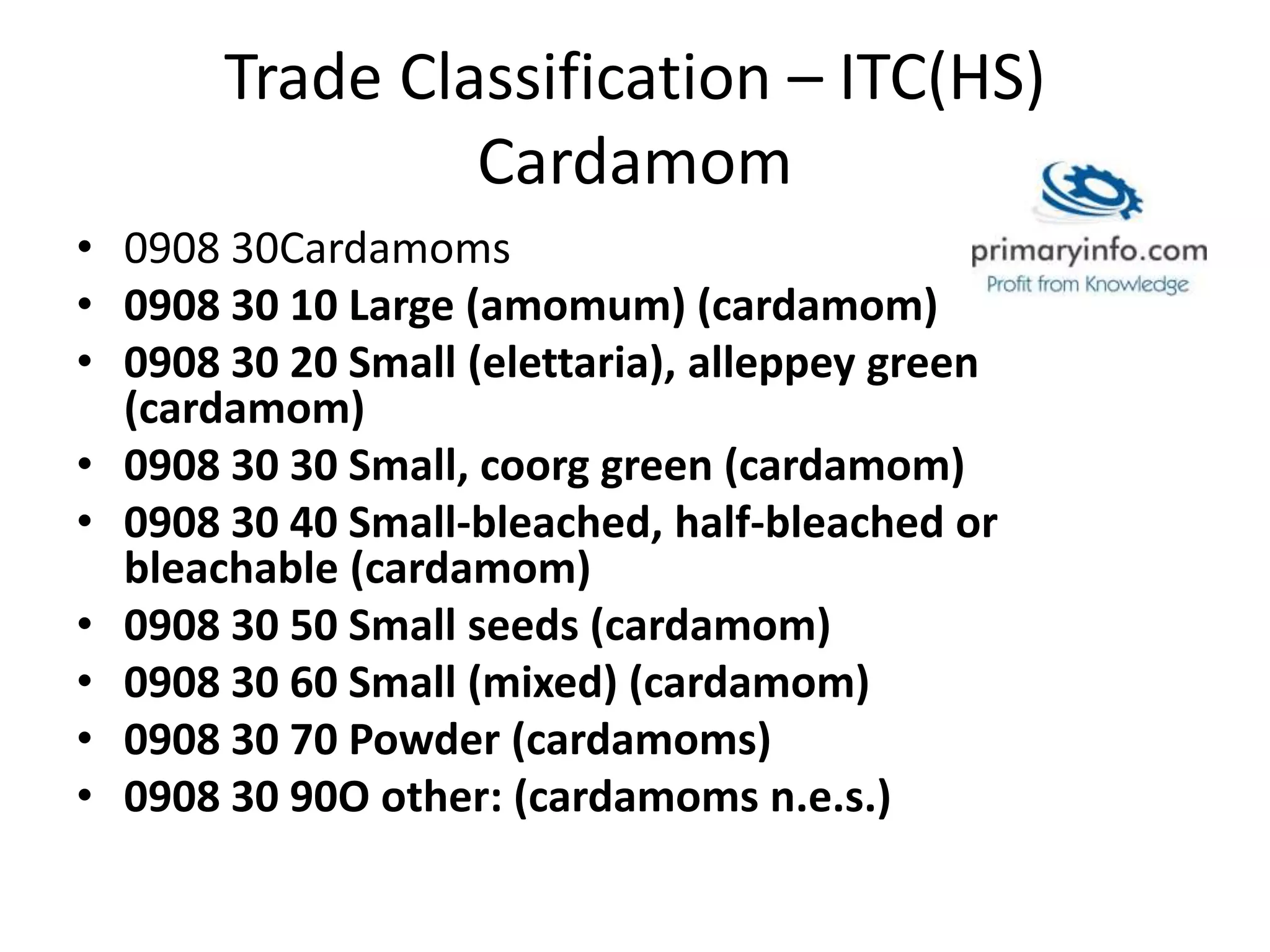Trade Classification – ITC(HS)
Cardamom
• 0908 30Cardamoms
• 0908 30 10 Large (amomum) (cardamom)
• 0908 30 20 Small (elettaria), alleppey green
(cardamom)
• 0908 30 30 Small, coorg green (cardamom)
• 0908 30 40 Small-bleached, half-bleached or
bleachable (cardamom)
• 0908 30 50 Small seeds (cardamom)
• 0908 30 60 Small (mixed) (cardamom)
• 0908 30 70 Powder (cardamoms)
• 0908 30 90O other: (cardamoms n.e.s.)
 