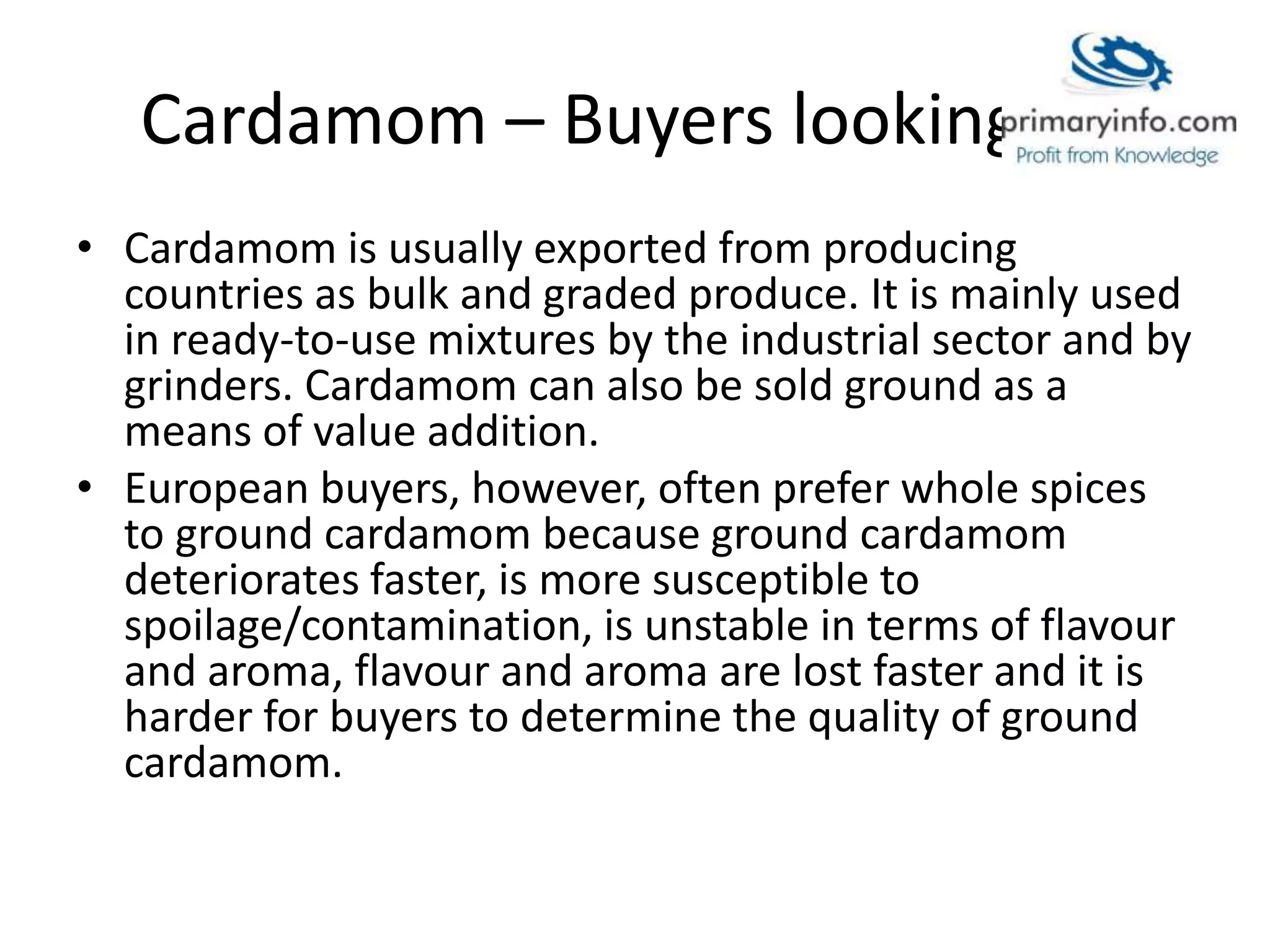 Cardamom – Buyers looking for
• Cardamom is usually exported from producing
countries as bulk and graded produce. It is mainly used
in ready-to-use mixtures by the industrial sector and by
grinders. Cardamom can also be sold ground as a
means of value addition.
• European buyers, however, often prefer whole spices
to ground cardamom because ground cardamom
deteriorates faster, is more susceptible to
spoilage/contamination, is unstable in terms of flavour
and aroma, flavour and aroma are lost faster and it is
harder for buyers to determine the quality of ground
cardamom.
 