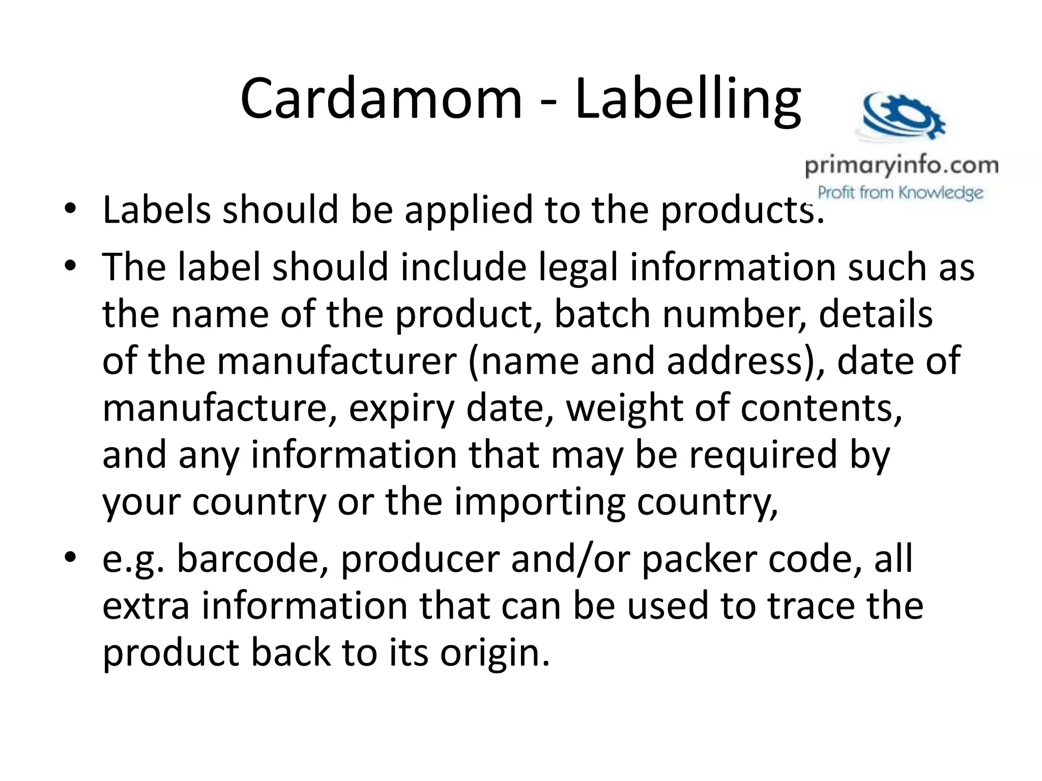 Cardamom - Labelling
• Labels should be applied to the products.
• The label should include legal information such as
the name of the product, batch number, details
of the manufacturer (name and address), date of
manufacture, expiry date, weight of contents,
and any information that may be required by
your country or the importing country,
• e.g. barcode, producer and/or packer code, all
extra information that can be used to trace the
product back to its origin.
 