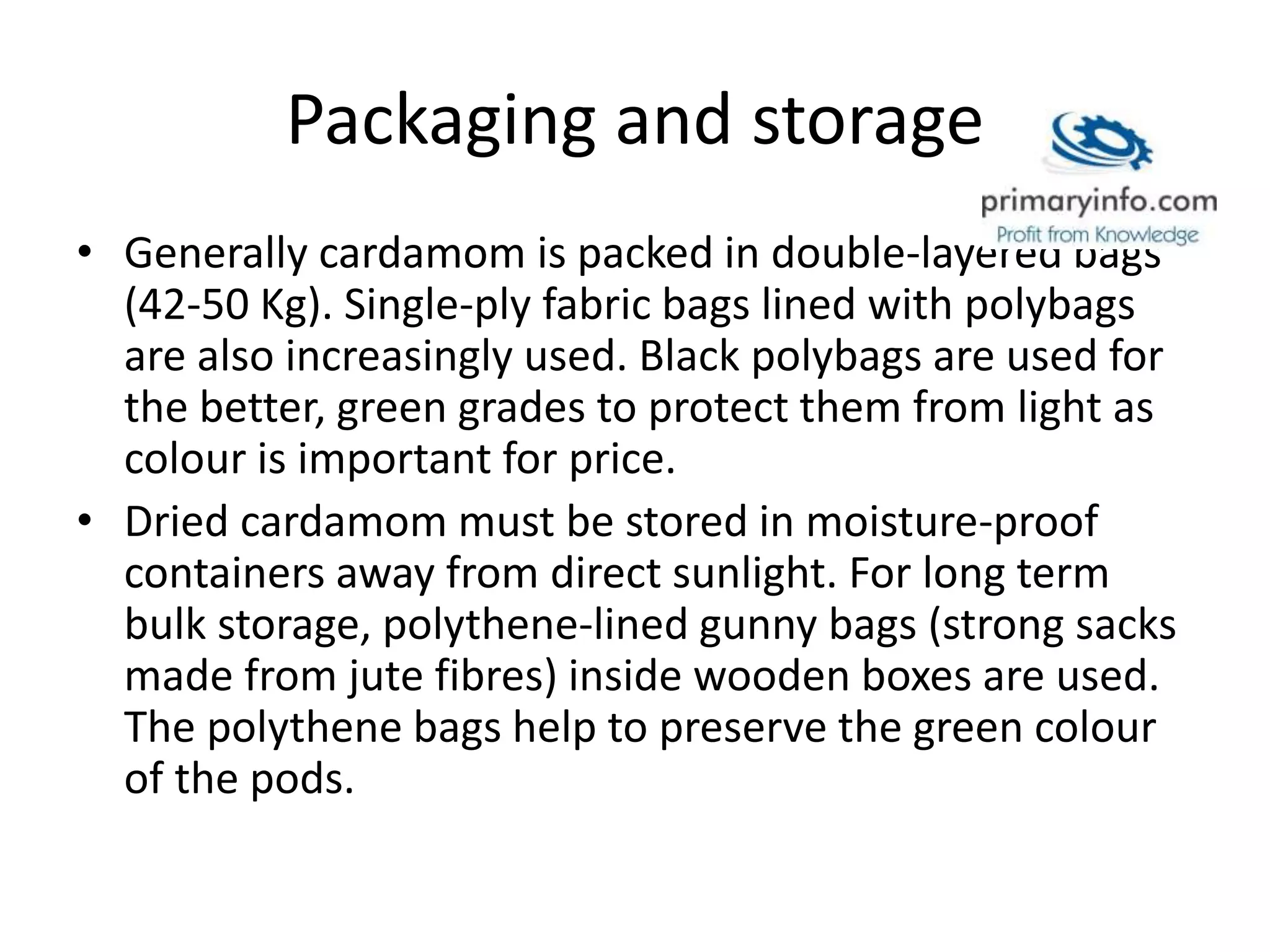 Packaging and storage
• Generally cardamom is packed in double-layered bags
(42-50 Kg). Single-ply fabric bags lined with polybags
are also increasingly used. Black polybags are used for
the better, green grades to protect them from light as
colour is important for price.
• Dried cardamom must be stored in moisture-proof
containers away from direct sunlight. For long term
bulk storage, polythene-lined gunny bags (strong sacks
made from jute fibres) inside wooden boxes are used.
The polythene bags help to preserve the green colour
of the pods.
 