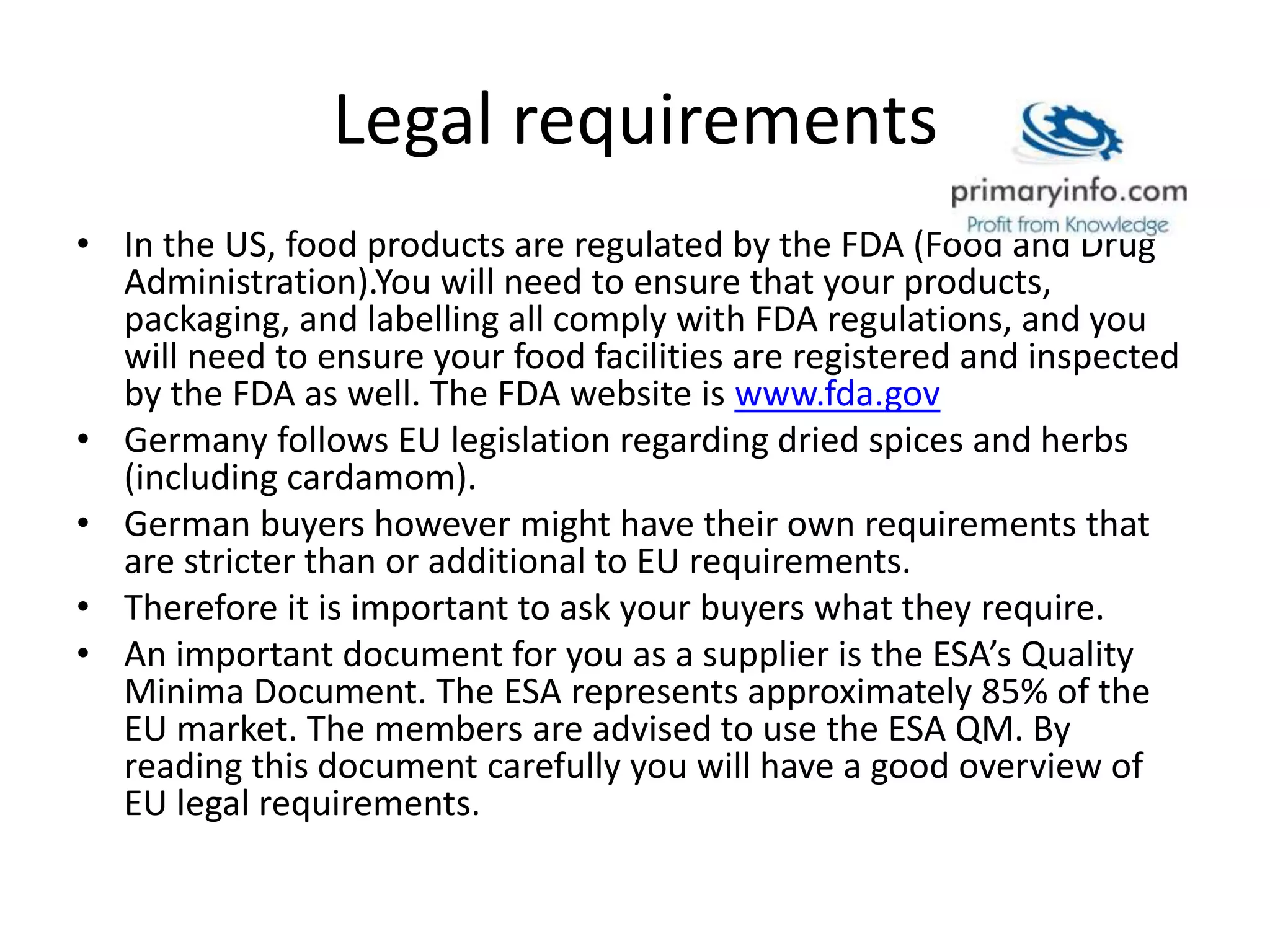 Legal requirements
• In the US, food products are regulated by the FDA (Food and Drug
Administration).You will need to ensure that your products,
packaging, and labelling all comply with FDA regulations, and you
will need to ensure your food facilities are registered and inspected
by the FDA as well. The FDA website is www.fda.gov
• Germany follows EU legislation regarding dried spices and herbs
(including cardamom).
• German buyers however might have their own requirements that
are stricter than or additional to EU requirements.
• Therefore it is important to ask your buyers what they require.
• An important document for you as a supplier is the ESA’s Quality
Minima Document. The ESA represents approximately 85% of the
EU market. The members are advised to use the ESA QM. By
reading this document carefully you will have a good overview of
EU legal requirements.
 