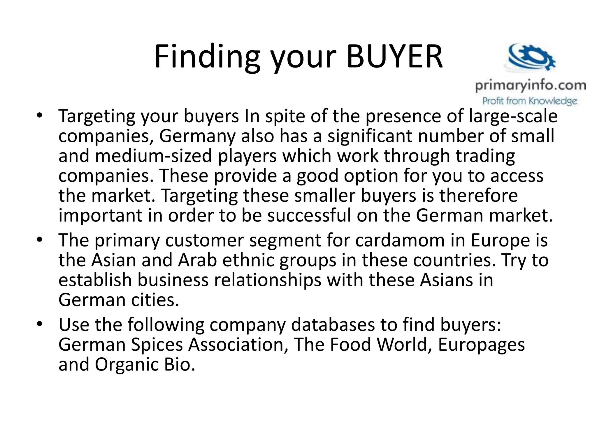 Finding your BUYER
• Targeting your buyers In spite of the presence of large-scale
companies, Germany also has a significant number of small
and medium-sized players which work through trading
companies. These provide a good option for you to access
the market. Targeting these smaller buyers is therefore
important in order to be successful on the German market.
• The primary customer segment for cardamom in Europe is
the Asian and Arab ethnic groups in these countries. Try to
establish business relationships with these Asians in
German cities.
• Use the following company databases to find buyers:
German Spices Association, The Food World, Europages
and Organic Bio.
 
