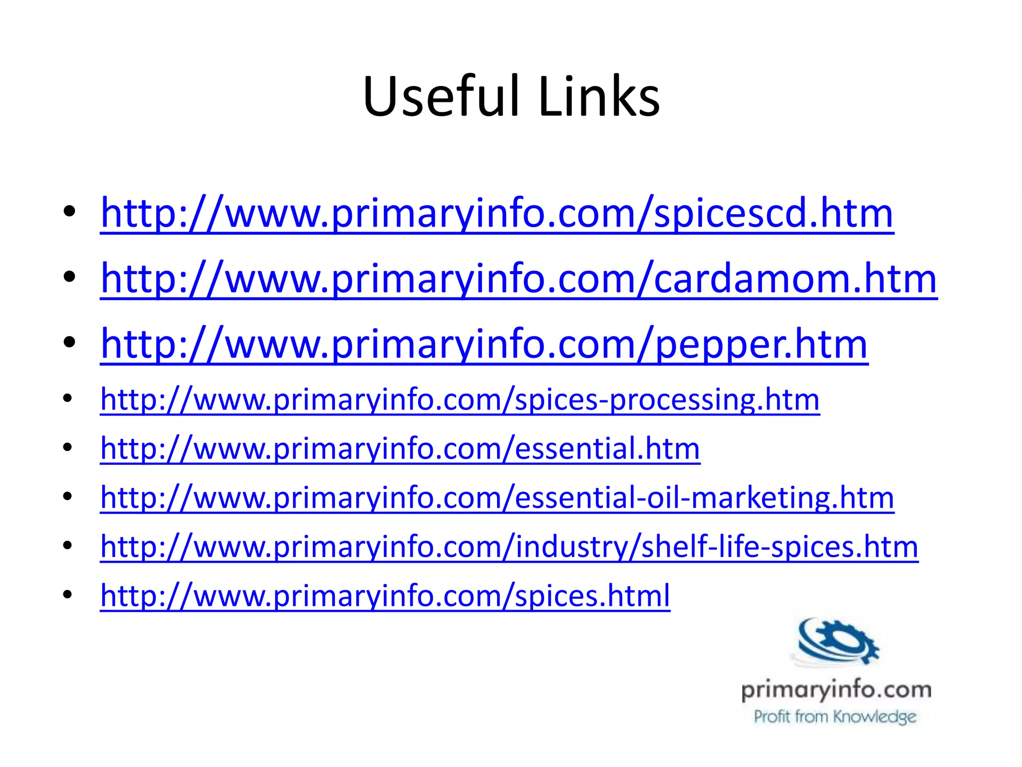 Useful Links
• http://www.primaryinfo.com/spicescd.htm
• http://www.primaryinfo.com/cardamom.htm
• http://www.primaryinfo.com/pepper.htm
• http://www.primaryinfo.com/spices-processing.htm
• http://www.primaryinfo.com/essential.htm
• http://www.primaryinfo.com/essential-oil-marketing.htm
• http://www.primaryinfo.com/industry/shelf-life-spices.htm
• http://www.primaryinfo.com/spices.html
 
