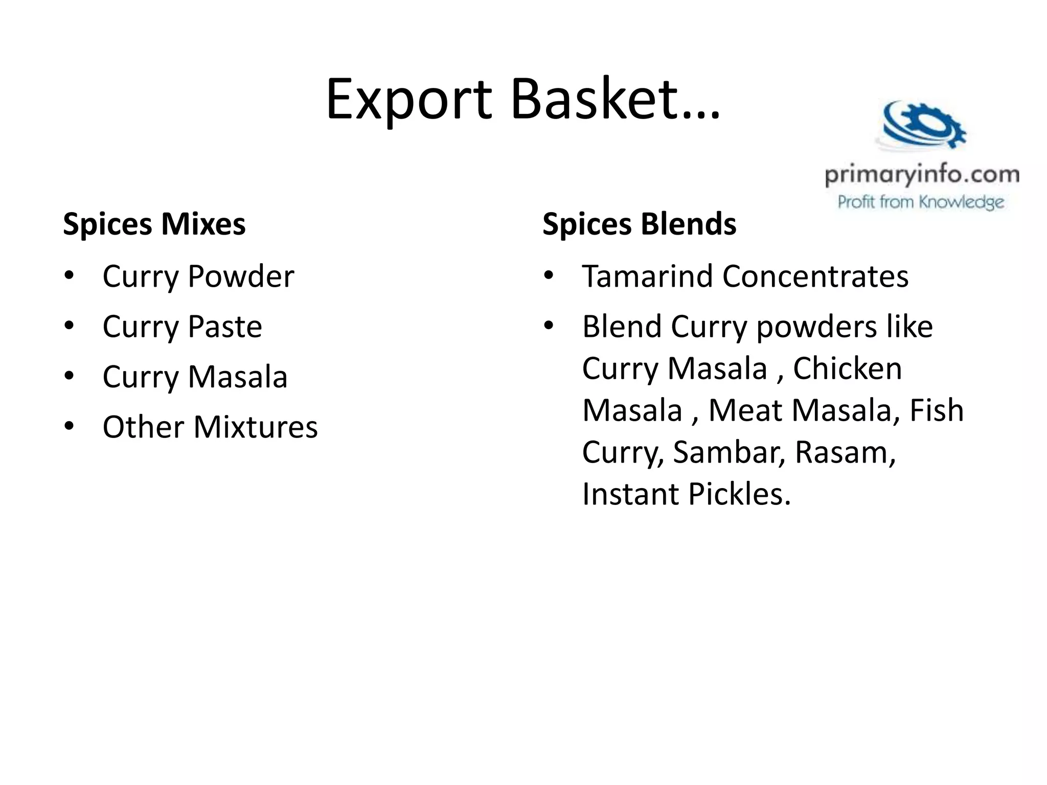 Export Basket…
Spices Mixes
• Curry Powder
• Curry Paste
• Curry Masala
• Other Mixtures
Spices Blends
• Tamarind Concentrates
• Blend Curry powders like
Curry Masala , Chicken
Masala , Meat Masala, Fish
Curry, Sambar, Rasam,
Instant Pickles.
 