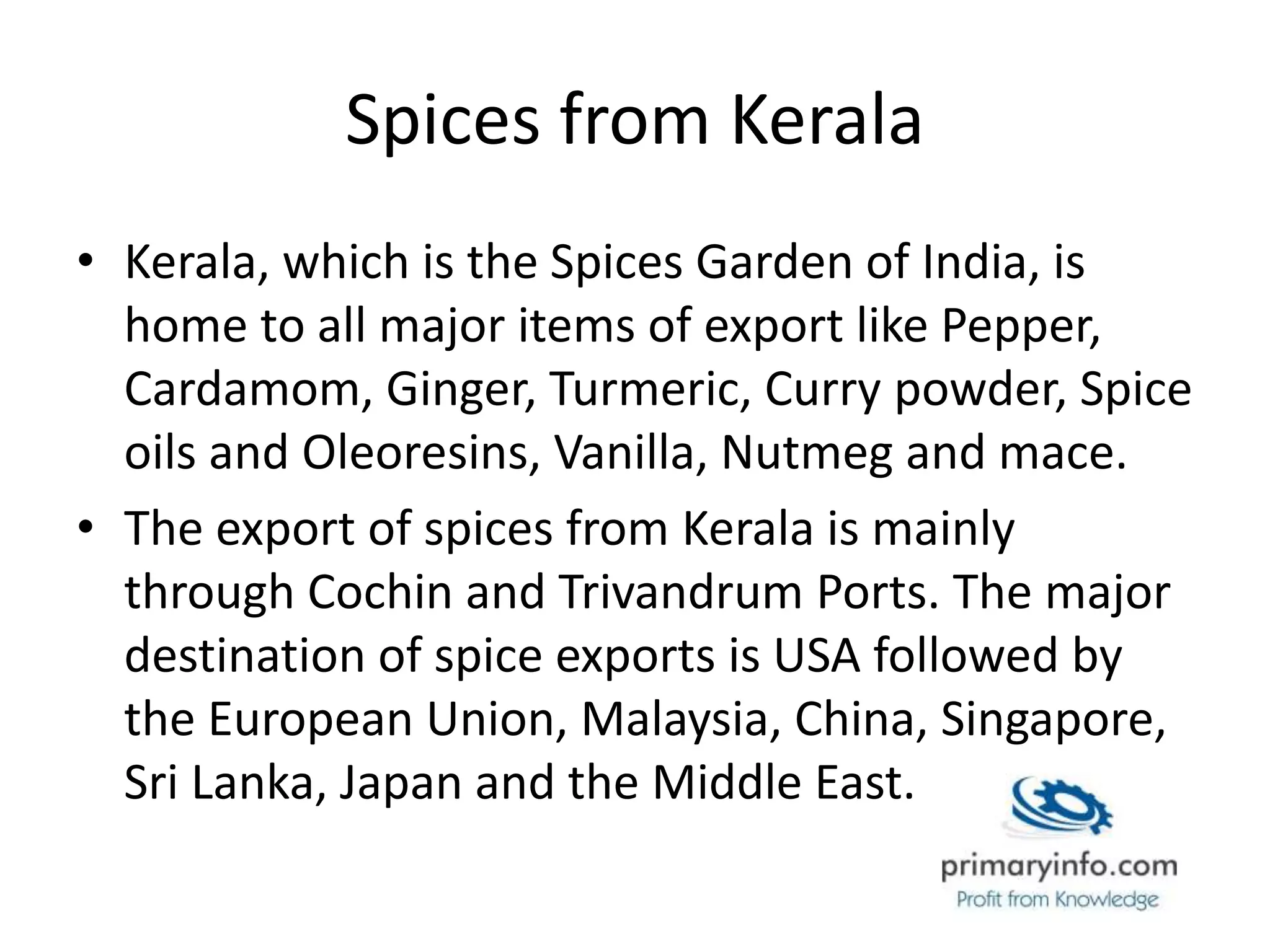 Spices from Kerala
• Kerala, which is the Spices Garden of India, is
home to all major items of export like Pepper,
Cardamom, Ginger, Turmeric, Curry powder, Spice
oils and Oleoresins, Vanilla, Nutmeg and mace.
• The export of spices from Kerala is mainly
through Cochin and Trivandrum Ports. The major
destination of spice exports is USA followed by
the European Union, Malaysia, China, Singapore,
Sri Lanka, Japan and the Middle East.
 