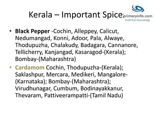 Kerala – Important Spices
• Black Pepper -Cochin, Alleppey, Calicut,
Nedumangad, Konni, Adoor, Pala, Alwaye,
Thodupuzha, Chalakudy, Badagara, Cannanore,
Tellicherry, Kanjangad, Kasaragod-(Kerala);
Bombay-(Maharashtra)
• Cardamom Cochin, Thodupuzha-(Kerala);
Saklashpur, Mercara, Medikeri, Mangalore-
(Karnataka); Bombay-(Maharashtra);
Virudhunagar, Cumbum, Bodinayakkanur,
Thevaram, Pattiveerampatti-(Tamil Nadu)
 