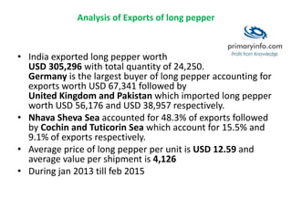 Analysis of Exports of long pepper
• India exported long pepper worth
USD 305,296 with total quantity of 24,250.
Germany is the largest buyer of long pepper accounting for
exports worth USD 67,341 followed by
United Kingdom and Pakistan which imported long pepper
worth USD 56,176 and USD 38,957 respectively.
• Nhava Sheva Sea accounted for 48.3% of exports followed
by Cochin and Tuticorin Sea which account for 15.5% and
9.1% of exports respectively.
• Average price of long pepper per unit is USD 12.59 and
average value per shipment is 4,126
• During jan 2013 till feb 2015
 