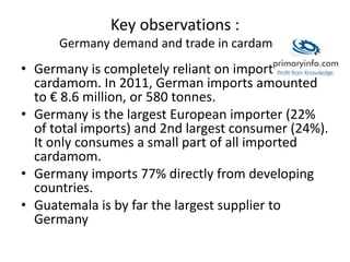 Key observations :
Germany demand and trade in cardamom
• Germany is completely reliant on imports for
cardamom. In 2011, German imports amounted
to € 8.6 million, or 580 tonnes.
• Germany is the largest European importer (22%
of total imports) and 2nd largest consumer (24%).
It only consumes a small part of all imported
cardamom.
• Germany imports 77% directly from developing
countries.
• Guatemala is by far the largest supplier to
Germany
 