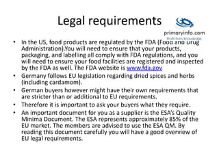 Legal requirements
• In the US, food products are regulated by the FDA (Food and Drug
Administration).You will need to ensure that your products,
packaging, and labelling all comply with FDA regulations, and you
will need to ensure your food facilities are registered and inspected
by the FDA as well. The FDA website is www.fda.gov
• Germany follows EU legislation regarding dried spices and herbs
(including cardamom).
• German buyers however might have their own requirements that
are stricter than or additional to EU requirements.
• Therefore it is important to ask your buyers what they require.
• An important document for you as a supplier is the ESA’s Quality
Minima Document. The ESA represents approximately 85% of the
EU market. The members are advised to use the ESA QM. By
reading this document carefully you will have a good overview of
EU legal requirements.
 