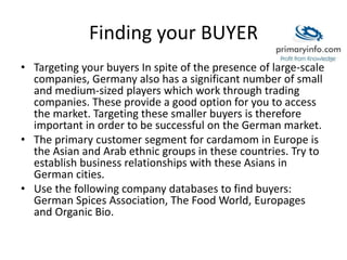 Finding your BUYER
• Targeting your buyers In spite of the presence of large-scale
companies, Germany also has a significant number of small
and medium-sized players which work through trading
companies. These provide a good option for you to access
the market. Targeting these smaller buyers is therefore
important in order to be successful on the German market.
• The primary customer segment for cardamom in Europe is
the Asian and Arab ethnic groups in these countries. Try to
establish business relationships with these Asians in
German cities.
• Use the following company databases to find buyers:
German Spices Association, The Food World, Europages
and Organic Bio.
 