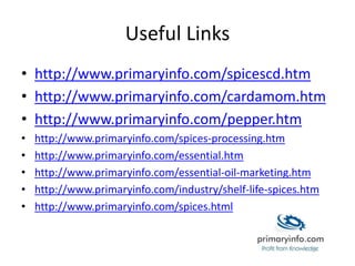 Useful Links
• http://www.primaryinfo.com/spicescd.htm
• http://www.primaryinfo.com/cardamom.htm
• http://www.primaryinfo.com/pepper.htm
• http://www.primaryinfo.com/spices-processing.htm
• http://www.primaryinfo.com/essential.htm
• http://www.primaryinfo.com/essential-oil-marketing.htm
• http://www.primaryinfo.com/industry/shelf-life-spices.htm
• http://www.primaryinfo.com/spices.html
 