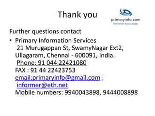 Thank you
Further questions contact
• Primary Information Services
21 Murugappan St, SwamyNagar Ext2,
Ullagaram, Chennai - 600091, India.
Phone: 91 044 22421080
FAX : 91 44 22423753
email:primaryinfo@gmail.com ;
informer@eth.net
Mobile numbers: 9940043898, 9444008898
 