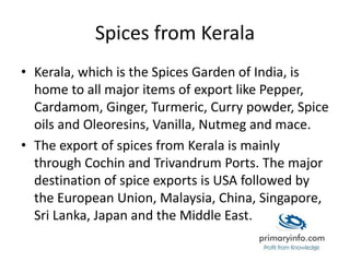 Spices from Kerala
• Kerala, which is the Spices Garden of India, is
home to all major items of export like Pepper,
Cardamom, Ginger, Turmeric, Curry powder, Spice
oils and Oleoresins, Vanilla, Nutmeg and mace.
• The export of spices from Kerala is mainly
through Cochin and Trivandrum Ports. The major
destination of spice exports is USA followed by
the European Union, Malaysia, China, Singapore,
Sri Lanka, Japan and the Middle East.
 