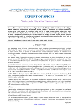 ISSN 2349-7807
International Journal of Recent Research in Commerce Economics and Management (IJRRCEM)
Vol. 2, Issue 4, pp: (256-266), Month: October - December 2015, Available at: www.paperpublications.org
Page | 256
Paper Publications
EXPORT OF SPICES
1
Supriya Lamba, 2
Kajal Midha, 3
Shalabh Agrawal
Abstract: This case discusses about the export of spices from India. It begins with the definition of trade and types
of trade and further discusses about the reason of trading. Further it’s about India as a permier destination of
organic spices, which includes the varieties of spices offered, by India, organic farming, Indian Spice Board
initiative, Promotion of spices. Apart from this case discusses about cultivation of various spices in India and then
the major Export destinations for spices. It further includes key markets for spices of India, various exporting
companies, shipping details for exporting and the logistic method used for exporting spices. The report ends up
with conclusion and a news article on export of spices.
Keywords: Destinations, Organic farming, Organic spices, Spices Board, Weather.
I. INTRODUCTION
India is known as “Home of Spices” which boasts a long history of trading with the ancient civilizations of Rome and
China. Today, The exquisite aroma, texture, taste and medicinal value of Indian Spices are sought-after globally. India has
the largest domestic market for spices in the world. Small land holdings with organic farming, is the traditional way of
growing spices in India, with gaining prominence in recent times. At present, India is the largest producer, consumer and
exporter of spices.
India produces around 75 varieties of spices in its various agro climatic regions, out of 109 spices listed by the ISO. India
accounts for about 45% (2,50,000 tons-2002-03) of the global spice exports, though exports constitute only some 8% of
the estimated annual production of spices at 3.2 million tons (2002). Over all, spices are grown in some 2.9 million
hectares in the country.
Spice production in India , also known as much of agriculture in India, is taken care on millions of tiny holdings and
determine the earnings(livelihood) of the rural population .India is expected to touch US$3 billion by 2016-17 in the
world of spice trade where India commands a formidable position. In terms of value , India‟s spice market grew with an
average of 8.8% annually between 2009-19 and 2014-15 (as per December 2014). About 893,920 tonnes of spices, valued
at US$ 2,440.8 million, were exported in 2014–15.
In 2014–15,US was the major importer, followed by China, Vietnam, the UAE, Malaysia, the UK, Germany, Saudi
Arabia ,Thailand and Sri Lanka. Spice exports to the US increased 4.3 per cent to US$ 410.3 million in 2014–15 from
US$ 393.3 million in 2013–14.
The Spices Board of India works towards the development and worldwide promotion of Indian spices. It provides quality
control and certification, registers exporters, documents trade information and provides inputs to the central government
on policy matters. The board participates in major international fairs and food exhibitions to promote Indian spices, apart
from organising various domestic events.
A. Trade:
Trade is transfer of ownership of goods or services from one person to another for money.MARKET is the network that
allows trade.There exists bilateral trade and multilateral trade where,Bilateral trade means trade between two traders and
trade between more than two traders is called multilateral trade.
B. Speacialisation and Division of Labour:
They are the reason behind existence of trade in which a small aspect of production ,trading for other products is
considered by people.In terms of financial market , performing a transaction which includes sale or purchase of security is
also known as trading .
 