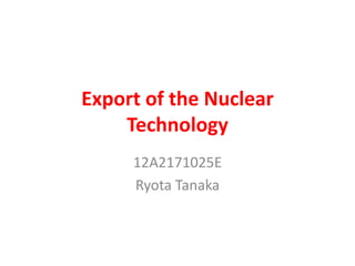 Export of the Nuclear
Technology
12A2171025E
Ryota Tanaka

 