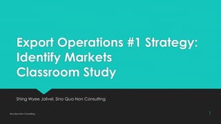 Export Operations #1 Strategy:
Identify Markets
Classroom Study
Shing Wyee Jolivel, Sino Qua Non Consulting
Sino Qua Non Consulting 1
 