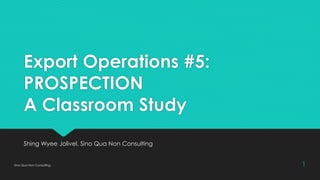 Export Operations #5:
PROSPECTION
A Classroom Study
Shing Wyee Jolivel, Sino Qua Non Consulting
Sino Qua Non Consulting 1
 