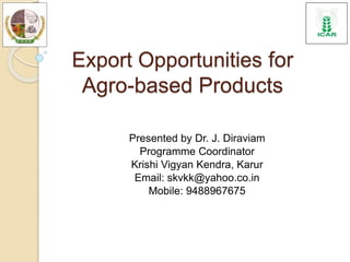Export Opportunities for
Agro-based Products
Presented by Dr. J. Diraviam
Programme Coordinator
Krishi Vigyan Kendra, Karur
Email: skvkk@yahoo.co.in
Mobile: 9488967675
 