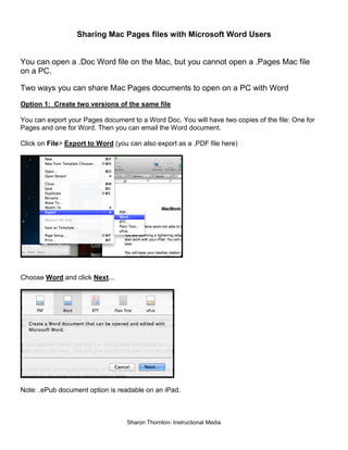 Sharing Mac Pages files with Microsoft Word Users

You can open a .Doc Word file on the Mac, but you cannot open a .Pages Mac file
on a PC.
Two ways you can share Mac Pages documents to open on a PC with Word
Option 1: Create two versions of the same file
You can export your Pages document to a Word Doc. You will have two copies of the file: One for
Pages and one for Word. Then you can email the Word document.
Click on File> Export to Word (you can also export as a .PDF file here)

Choose Word and click Next...

Note: .ePub document option is readable on an iPad.

Sharon Thornton- Instructional Media

 
