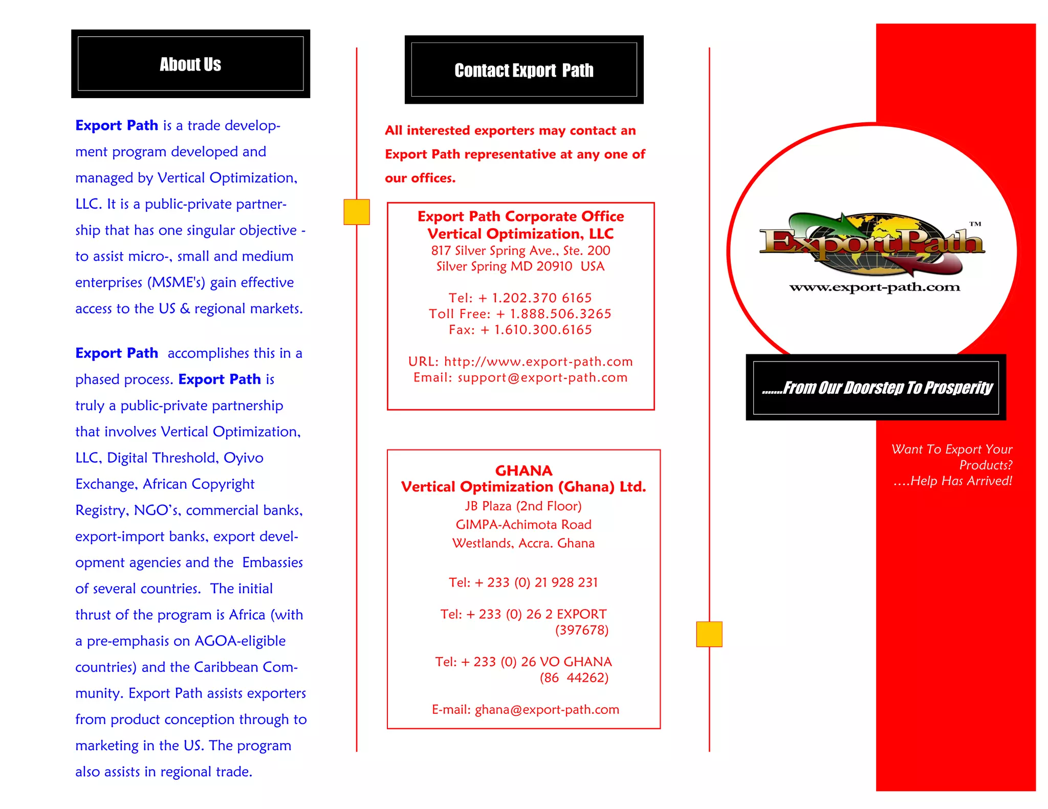 About Us                              Contact Export Path


Export Path is a trade develop-          All interested exporters may contact an
ment program developed and               Export Path representative at any one of
managed by Vertical Optimization,        our offices.

LLC. It is a public-private partner-
                                              Export Path Corporate Office
ship that has one singular objective -         Vertical Optimization, LLC
to assist micro-, small and medium              817 Silver Spring Ave., Ste. 200
                                                 Silver Spring MD 20910 USA
enterprises (MSME's) gain effective
                                                   Tel: + 1.202.370 6165
access to the US & regional markets.            Toll Free: + 1.888.506.3265
                                                   Fax: + 1.610.300.6165
Export Path accomplishes this in a
                                            URL: http://www.export-path.com
phased process. Export Path is              Email: support@export-path.com
                                                                                    …….From Our Doorstep To Prosperity
truly a public-private partnership
that involves Vertical Optimization,
                                                                                                       Want To Export Your
LLC, Digital Threshold, Oyivo                                                                                    Products?
                                                        GHANA
Exchange, African Copyright                Vertical Optimization (Ghana) Ltd.                          ….Help Has Arrived!

Registry, NGO’s, commercial banks,                   JB Plaza (2nd Floor)
                                                    GIMPA-Achimota Road
export-import banks, export devel-                  Westlands, Accra. Ghana
opment agencies and the Embassies
of several countries. The initial                  Tel: + 233 (0) 21 928 231

thrust of the program is Africa (with             Tel: + 233 (0) 26 2 EXPORT
                                                                     (397678)
a pre-emphasis on AGOA-eligible
countries) and the Caribbean Com-                Tel: + 233 (0) 26 VO GHANA
                                                                   (86 44262)
munity. Export Path assists exporters
                                                E-mail: ghana@export-path.com
from product conception through to
marketing in the US. The program
also assists in regional trade.
 