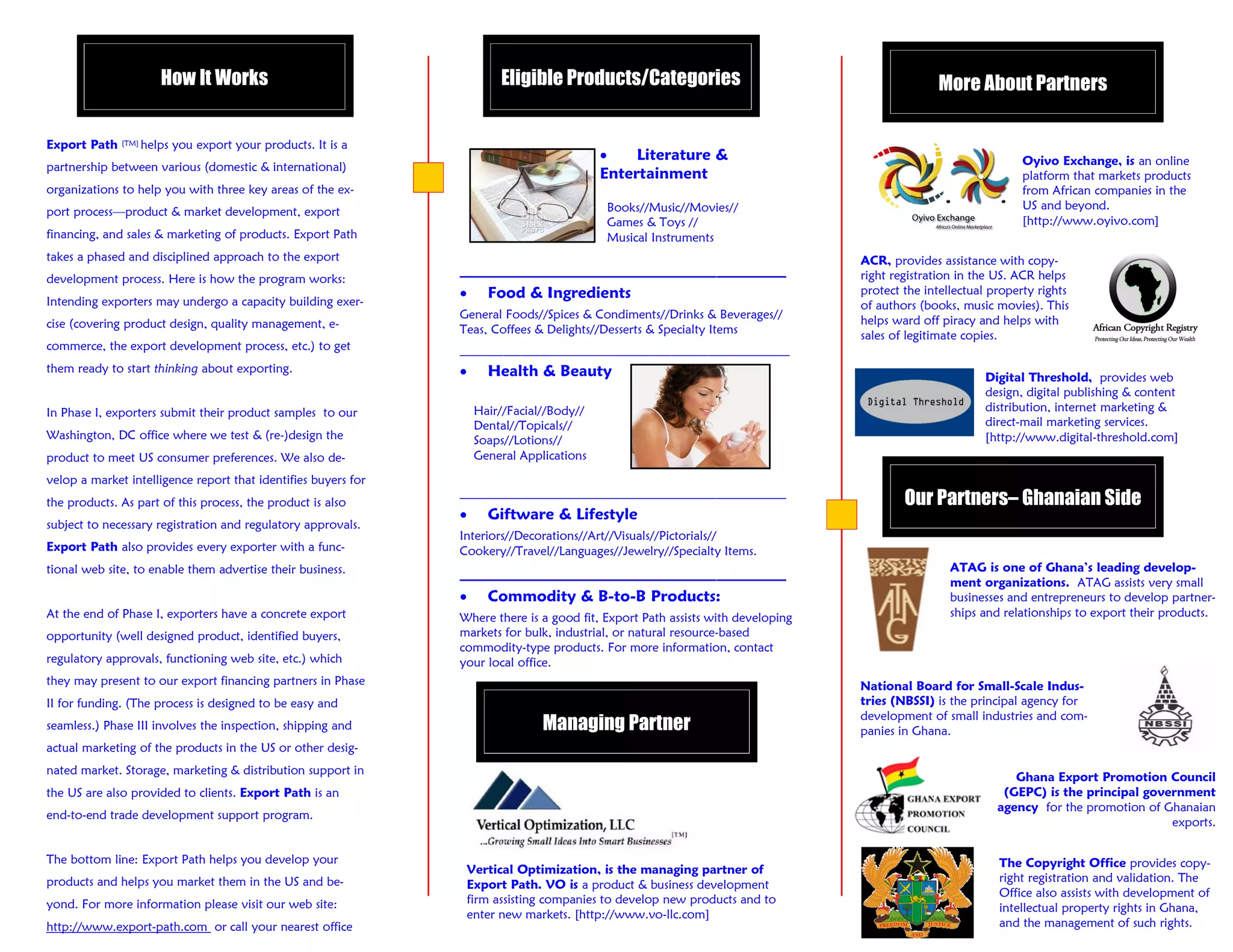 How It Works                                    Eligible Products/Categories                                           More About Partners

Export Path   [TM]   helps you export your products. It is a
                                                                                               Literature &                                                    Oyivo Exchange, is an online
partnership between various (domestic & international)
                                                                                           Entertainment                                                        platform that markets products
organizations to help you with three key areas of the ex-                                                                                                       from African companies in the
                                                                                           Books//Music//Movies//                                               US and beyond.
port process—product & market development, export
                                                                                           Games & Toys //                                                      [http://www.oyivo.com]
financing, and sales & marketing of products. Export Path                                  Musical Instruments
takes a phased and disciplined approach to the export                                                                            ACR, provides assistance with copy-
                                                                __________________________________________                       right registration in the US. ACR helps
development process. Here is how the program works:
Intending exporters may undergo a capacity building exer-
                                                                     Food & Ingredients                                         protect the intellectual property rights
                                                                                                                                 of authors (books, music movies). This
                                                                General Foods//Spices & Condiments//Drinks & Beverages//         helps ward off piracy and helps with
cise (covering product design, quality management, e-           Teas, Coffees & Delights//Desserts & Specialty Items             sales of legitimate copies.
commerce, the export development process, etc.) to get          _____________________________________________________
them ready to start thinking about exporting.                        Health & Beauty                                                                   Digital Threshold, provides web
                                                                                                                                                        design, digital publishing & content
In Phase I, exporters submit their product samples to our           Hair//Facial//Body//                                                                distribution, internet marketing &
                                                                    Dental//Topicals//                                                                  direct-mail marketing services.
Washington, DC office where we test & (re-)design the               Soaps//Lotions//                                                                    [http://www.digital-threshold.com]
product to meet US consumer preferences. We also de-                General Applications
velop a market intelligence report that identifies buyers for
                                                                __________________________________________
the products. As part of this process, the product is also                                                                               Our Partners– Ghanaian Side
                                                                     Giftware & Lifestyle
subject to necessary registration and regulatory approvals.
                                                                Interiors//Decorations//Art//Visuals//Pictorials//
Export Path also provides every exporter with a func-           Cookery//Travel//Languages//Jewelry//Specialty Items.
tional web site, to enable them advertise their business.       __________________________________________                                        ATAG is one of Ghana’s leading develop-
                                                                                                                                                  ment organizations. ATAG assists very small
                                                                     Commodity & B-to-B Products:                                                businesses and entrepreneurs to develop partner-
At the end of Phase I, exporters have a concrete export         Where there is a good fit, Export Path assists with developing                    ships and relationships to export their products.
opportunity (well designed product, identified buyers,          markets for bulk, industrial, or natural resource-based
                                                                commodity-type products. For more information, contact
regulatory approvals, functioning web site, etc.) which         your local office.
they may present to our export financing partners in Phase                                                                       National Board for Small-Scale Indus-
II for funding. (The process is designed to be easy and                                                                          tries (NBSSI) is the principal agency for
                                                                                                                                 development of small industries and com-
seamless.) Phase III involves the inspection, shipping and                      Managing Partner                                 panies in Ghana.
actual marketing of the products in the US or other desig-
nated market. Storage, marketing & distribution support in
                                                                                                                                                              Ghana Export Promotion Council
the US are also provided to clients. Export Path is an                                                                                                      (GEPC) is the principal government
                                                                                                                                                           agency for the promotion of Ghanaian
end-to-end trade development support program.
                                                                                                                                                                                        exports.

The bottom line: Export Path helps you develop your                                                                                                        The Copyright Office provides copy-
                                                                 Vertical Optimization, is the managing partner of
products and helps you market them in the US and be-                                                                                                       right registration and validation. The
                                                                 Export Path. VO is a product & business development
                                                                                                                                                           Office also assists with development of
yond. For more information please visit our web site:            firm assisting companies to develop new products and to
                                                                                                                                                           intellectual property rights in Ghana,
                                                                 enter new markets. [http://www.vo-llc.com]
http://www.export-path.com or call your nearest office                                                                                                     and the management of such rights.
 