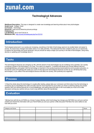 Technological Advances
by

WebQuest Description: This topic is designed to create new knowledge,and learning whole about many technologies
Grade Level: College / Adult
Curriculum: Technology
Keywords: video,sound,reference,pictures,endings
Published On:
Last Modified: 2013-10-07 00:30:14
WebQuest URL: http://zunal.com/webquest.php?w=212131

Technological advanced in our society are increasing, everything in the field of technology seems to be smaller,faster and easier to
access. As result many changes have taken place in our daily activities. This webquest has been created to give you an opportunity
to explore the technology and some advances, and you should be ready to begin your journey in the field of technologies, using many
devices or updating your knowledge about it.

The technological advances are changing our life, whit the advent of new technologies we are modifying many activities. Our society
is entering a phase of the technology in our lives. Your task is to research: 1) students will decide and choose different skill and
knowledgent&nbsp; and explain how the technology is important in the society,bussines,travel,medicine,communication,education ,in
the last ten years.2)You&nbsp;will create your point of view about the technological advances.3) How do you will &nbsp;feel using
technologies, or you reflect if the technological advance will affect the society, both positively and negatively

1) Read the article about the technology (in couple),after reading ,please take your conclusion and think about how the technology is
increasing day by day2)Watch the video and take note the most important for yours.when you finish to watching asking and answer
question with your partner3)should do a round table&nbsp; and asking about the topic.In the round table you must to do a little
discussion among your partner and you must to say definition about the topic&nbsp;

1)&nbsp;how well did you do?2)Did you choose 2 areas in&nbsp; which technology has change your life?3)Did you and your partner
created and shared the information with your friend?4)Did you and your partner a little discussion?5)Follow the rubric bellow to see
how well you score

Category and Score

Score

Total Score

 