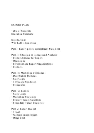 EXPORT PLAN
Table of Contents
Executive Summary
Introduction:
Why Lyft is Exporting
Part I: Export policy commitment Statement
Part II: Situation or Background Analysis
· Product/Service for Export
· Operations
· Personnel and Export Organizations
· Products
Part III: Marketing Component
· Distribution Methods
· Sale Goals
· Terms and Condition
· Procedures
Part IV: Tactics
· Sales Goals
· Marketing Strategies
· Primary Target Countries
· Secondary Target Countries
Part V: Export Budget
· Travel
· Website Enhancement
· Other Cost
 