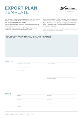 This template is designed as a guide to help you answer
the key questions that will inform your decisions on
how to enter a new export market.
Use the headings and topics to create a plan that is fit
for your organisation.
For assistance, refer to the NZTE Export Essentials
Guides for further information on key topics.
Remember, you don’t know what you don’t know, so it
is important to seek the right advice for your business.
If you don’t have one already, we highly recommend
using a business coach or mentor to help guide you
through the process.
Disclaimer: This tool is only intended as a general guide. We recommend
you seek independent professional advice on any matter related to the
specific use of the tool for your company.
EXPORT ESSENTIALS | EXPORT PLAN TEMPLATE		 1
YOUR COMPANY NAME / BRAND HEADER
CONTACT
DIRECT DIAL PHONE NUMBER: POSTAL ADDRESS:
MOBILE PHONE NUMBER:
EMAIL ADDRESS:
PHYSICAL ADDRESS:
ONLINE
WEBSITE: GOOGLE+:
LINKED IN: BLOG URL:
FACEBOOK: YOUTUBE / VIMEO:
TWITTER
EXPORT PLAN
TEMPLATE
 