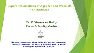 Export Potentialities of Agro & Food Products
- An Indian Case
by
Dr. K. Visweswara Reddy
Rector & Faculty Member
National Institute for Micro, Small and Medium Enterprises
(An Organisation of the Ministry of MSME, Govt. of India)
Yousufguda, Hyderabad – 500 045
 