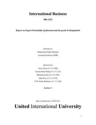 International Business
IBS-3121
Report on Export Potentiality of pharmaceuticals goods in Bangladesh
Submitted to
Mohammed Sohail Mustafa
Assistant Professor, SOBE
Submitted by
Faria Afrin (111 111 098)
Tasmia Binte Rafiq (111 111 231)
Shahanaj Islam (111 111 028)
Juthy Roy (111 111 019)
S.M. Saifur Rahman (111 111 248)
Section: C
Date of submission: 30.04.2013
United International University
1
 