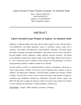 Export Potential of Agro Products in Gujarat: An Analytical Study
Rutviz Dhanani (500035370)
Sahil Jain(500034741)
Arunkumar Verma(500038320)
MBA- International Business
ABSTRACT
Export Potential of Agro Products in Gujarat: An Analytical Study
Agriculture in India has multiple role to play with the change in global scenario. With the advance
in the globalization and modern agricultural system it is delivering /serving a major role in
economics, social culture, and enhancement of rural livelihood. Agriculture is the broad concept
that includes production, processing and distribution. Agro business involves various stakeholders
like input suppliers, farmers, wholesalers, retailers, importers, exporters, consumers. The demand
for the agricultural products from Gujarat is likely to have risen sharply during the last decade or
so. This is because the growth of industrial sector in Gujarat has been phenomenal over the last
decade generating significant additional demand for raw materials
The main objective of study is to demonstrate/identify constrain in development and increase in
export of agro products in Gujarat. It will focus on several important policy measures, to remove
5tphysical and infrastructural bottlenecks, Overcome logistics problems and promotion of R&D
in Gujarat. The study strives to focus on how to increase the export of agro products in Gujarat by
considering input management, infrastructure, stakeholders, government policies, logistics and
R&D. The study aims to suggest the measure to enhance the export of agro products from Gujarat
as well as analyzing the performance of Gujarat agriculture at Global level.
KEYWORDS: - Logistics, R&D, Agriculture production, Technology
 
