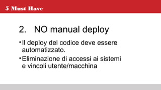 5 Must Have
2. NO manual deploy
•Il deploy del codice deve essere
automatizzato.
•Eliminazione di accessi ai sistemi
e vincoli utente/macchina
 