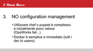 5 Must Have
3. NO configuration management
•Utilizzare chef o puppet è complesso
e inizialmente poco veloce
(OpsWorks fail...)
•Docker è semplice e immediato (tutti i
dev lo usano)
 