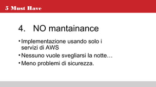 5 Must Have
4. NO mantainance
•Implementazione usando solo i
servizi di AWS
•Nessuno vuole svegliarsi la notte…
•Meno problemi di sicurezza.
 