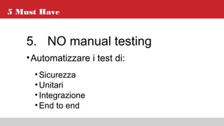 5 Must Have
5. NO manual testing
•Automatizzare i test di:
•Sicurezza
•Unitari
•Integrazione
•End to end
 