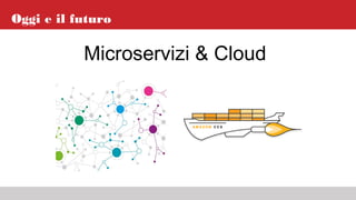 Oggi e il futuro
Microservizi & Cloud
 