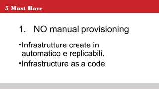 5 Must Have
1. NO manual provisioning
•Infrastrutture create in
automatico e replicabili.
•Infrastructure as a code.
 
