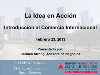 La Idea en Acción
Introducción al Comercio Internacional
Febrero 23, 2013
Presentado por:
Carmen Strong, Asesora de Negocios
 