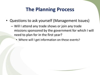 The Planning Process
• Questions to ask yourself (Management Issues)
  – Will I attend any trade shows or join any trade
    missions sponsored by the government for which I will
    need to plan for in the first year?
     • Where will I get information on these events?
 