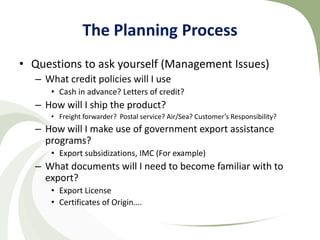 The Planning Process
• Questions to ask yourself (Management Issues)
   – What credit policies will I use
      • Cash in advance? Letters of credit?
   – How will I ship the product?
      • Freight forwarder? Postal service? Air/Sea? Customer’s Responsibility?
   – How will I make use of government export assistance
     programs?
      • Export subsidizations, IMC (For example)
   – What documents will I need to become familiar with to
     export?
      • Export License
      • Certificates of Origin….
 