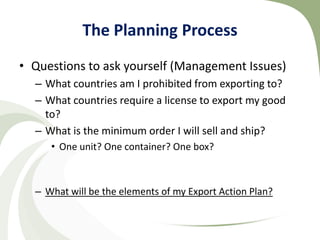 The Planning Process
• Questions to ask yourself (Management Issues)
  – What countries am I prohibited from exporting to?
  – What countries require a license to export my good
    to?
  – What is the minimum order I will sell and ship?
     • One unit? One container? One box?



  – What will be the elements of my Export Action Plan?
 