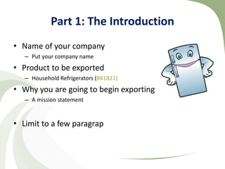 Part 1: The Introduction
• Name of your company
   – Put your company name
• Product to be exported
   – Household Refrigerators (841821)
• Why you are going to begin exporting
   – A mission statement


• Limit to a few paragraphs
 