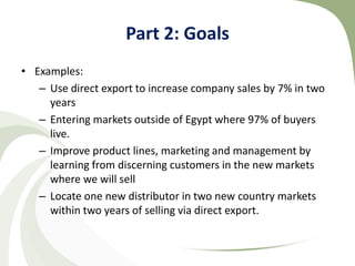 Part 2: Goals
• Examples:
   – Use direct export to increase company sales by 7% in two
     years
   – Entering markets outside of Egypt where 97% of buyers
     live.
   – Improve product lines, marketing and management by
     learning from discerning customers in the new markets
     where we will sell
   – Locate one new distributor in two new country markets
     within two years of selling via direct export.
 