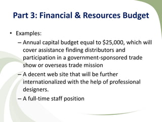 Part 3: Financial & Resources Budget
• Examples:
   – Annual capital budget equal to $25,000, which will
     cover assistance finding distributors and
     participation in a government-sponsored trade
     show or overseas trade mission
   – A decent web site that will be further
     internationalized with the help of professional
     designers.
   – A full-time staff position
 