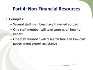 Part 4: Non-Financial Resources
• Examples:
   – Several staff members have travelled abroad
   – One staff member will take courses on how to
     export
   – One staff member will research free and low-cost
     government export assistance
 