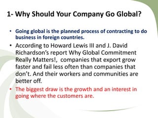 1- Why Should Your Company Go Global?

• Going global is the planned process of contracting to do
  business in foreign countries.
• According to Howard Lewis III and J. David
  Richardson’s report Why Global Commitment
  Really Matters!, companies that export grow
  faster and fail less often than companies that
  don’t. And their workers and communities are
  better off.
• The biggest draw is the growth and an interest in
  going where the customers are.
 