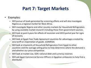 Part 7: Target Markets
• Examples:
   – Will pursue all leads generated by screening efforts and will also investigate
     Nigeria as a regional market for West Africa.
   – Will investigate Nigeria and other country markets for Household Refrigerators
     by using available market research including those from government sources.
   – Will look at past 4 years for effects of recession and 2013 partial year for signs
     of recovery.
   – Will look at Egypt-Free Trade Agreement countries for advantages created by
     zero tariff on importation of goods. (COMESA)
   – Will look at shipments of Household Refrigerators from Egypt to other
     countries and the average selling price to help determine where the demand is
     and whether our price competitive
   – Will look at market size, GDP, national debt and currency reserves
   – Will ask Egypt Commercial Service Officers in Egyptian embassies to help find a
     distributor
 