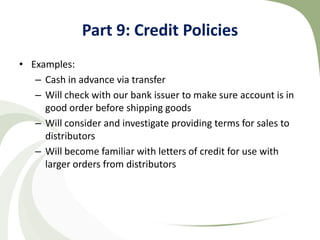 Part 9: Credit Policies
• Examples:
   – Cash in advance via transfer
   – Will check with our bank issuer to make sure account is in
     good order before shipping goods
   – Will consider and investigate providing terms for sales to
     distributors
   – Will become familiar with letters of credit for use with
     larger orders from distributors
 